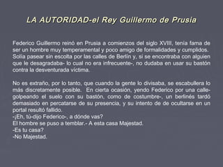 LA AUTORIDAD-el Rey Guillermo de PrusiaLA AUTORIDAD-el Rey Guillermo de Prusia
Federico Guillermo reinó en Prusia a comienzos del siglo XVIII, tenía fama de
ser un hombre muy temperamental y poco amigo de formalidades y cumplidos.
Solía pasear sin escolta por las calles de Berlín y, si se encontraba con alguien
que le desagradaba- lo cual no era infrecuente-, no dudaba en usar su bastón
contra la desventurada víctima.
 
No es extraño, por lo tanto, que cuando la gente lo divisaba, se escabullera lo
más discretamente posible. En cierta ocasión, yendo Federico por una calle-
golpeando el suelo con su bastón, como de costumbre-, un berlinés tardó
demasiado en percatarse de su presencia, y su intento de de ocultarse en un
portal resultó fallido.
-¡Eh, tú-dijo Federico-, a dónde vas?
El hombre se puso a temblar.- A esta casa Majestad.
-Es tu casa?
-No Majestad.
 
