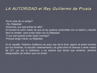 LA AUTORIDAD-el Rey Guillermo de PrusiaLA AUTORIDAD-el Rey Guillermo de Prusia
-Es la casa de un amigo?
- No, Majestad.
-Entonces, por qué entras en ella?
Al hombre le entró miedo de que al rey pudiera confundirle con un ladrón y decidió
decir la verdad: -para evitar topar con su Majestad.
-Y por qué quieres evitar topar conmigo?
-Porque tengo miedo, su Majestad.
 
Al oír aquello, Federico Guillermo se puso rojo de la furia, agarró al pobre hombre
por los hombros, lo sacudió violentamente y le gritó-cómo te atreves a tener miedo
de mí?, ¡yo soy tu soberano, y se supone que tienes que amarme, ¡ámame
desgraciado! ¡te ordeno que me ames!
 