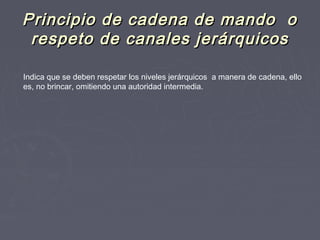 Principio de cadena de mando oPrincipio de cadena de mando o
respeto de canales jerárquicosrespeto de canales jerárquicos
Indica que se deben respetar los niveles jerárquicos a manera de cadena, ello
es, no brincar, omitiendo una autoridad intermedia.
 