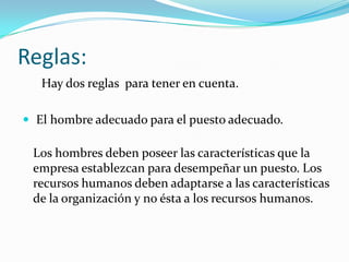 Reglas:
   Hay dos reglas para tener en cuenta.

 El hombre adecuado para el puesto adecuado.

 Los hombres deben poseer las características que la
 empresa establezcan para desempeñar un puesto. Los
 recursos humanos deben adaptarse a las características
 de la organización y no ésta a los recursos humanos.
 