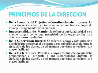 PRINCIPIOS DE LA DIRECCION
 De la Armonía del Objetivo o Coordinación de Intereses: La
  dirección será eficiente en tanto se en camine hacia el logro de
  los objetivos generales de la empresa.
 Impersonalidad de Mando: Se refiere a que la autoridad y su
  mando surgen como una necesidad de la organización para
  obtener ciertos resultados.
 De la Supervisión Directa: Se refiere al apoyo y comunicación
  que debe proporcionar el dirigente a sus subordinados durante la
  ejecución de los planes, de tal manera que éstos se realicen con
  mayor facilidad.
 De la Vía Jerárquica: Postula al apoyo y comunicación que debe
  proporcionar el dirigente a sus subordinados durante la
  ejecución de los planes, de tal manera que éstos se realicen con
  mayor facilidad.
 