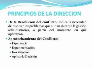 PRINCIPIOS DE LA DIRECCION
 De la Resolución del conflicto: Indica la necesidad
  de resolver los problemas que surjan durante la gestión
  administrativa, a partir del momento en que
  aparezcan.
 Aprovechamiento del Conflicto:
   Experiencia
   Experimentación.
   Investigación
   Aplicar la Decisión
 