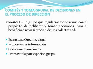 COMITÉS Y TOMA GRUPAL DE DECISIONES EN
EL PROCESO DE DIRECCIÓN
Comité: Es un grupo que regularmente se reúne con el
 propósito de deliberar y tomar decisiones, para el
 beneficio o representación de una colectividad.

 Estructura Organizacional
 Proporcionar información
 Coordinar las acciones
 Promover la participación grupa
 