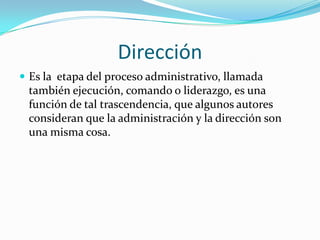 Dirección
 Es la etapa del proceso administrativo, llamada
 también ejecución, comando o liderazgo, es una
 función de tal trascendencia, que algunos autores
 consideran que la administración y la dirección son
 una misma cosa.
 