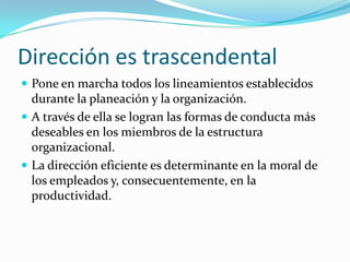 Dirección es trascendental
 Pone en marcha todos los lineamientos establecidos
  durante la planeación y la organización.
 A través de ella se logran las formas de conducta más
  deseables en los miembros de la estructura
  organizacional.
 La dirección eficiente es determinante en la moral de
  los empleados y, consecuentemente, en la
  productividad.
 