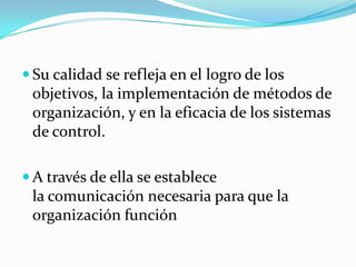  Su calidad se refleja en el logro de los
 objetivos, la implementación de métodos de
 organización, y en la eficacia de los sistemas
 de control.

 A través de ella se establece
 la comunicación necesaria para que la
 organización función
 