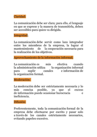 Claridad:
La comunicación debe ser clara; para ello, el lenguaje
en que se exprese y la manera de transmitirla, deben
ser accesibles para quien va dirigida.
Integridad;
La comunicación debe servir como lazo integrador
entre los miembros de la empresa, la lograr el
mantenimiento de la cooperación necesaria para
la realización de los objetivos.
Aprovechamiento de la información informal;
La comunicación es más efectiva cuando
la administración utiliza la organización informal
para suplir canales e información de
la organización formal.
Moderación:
La moderación debe ser estrictamente necesaria y lo
más concisa posible, ya que el exceso
de información puede ocasionar burocracia e
ineficiencia.
Difusión:
Preferentemente, toda la comunicación formal de la
empresa debe efectuarse por escrito y pasar solo
a través de los canales estrictamente necesarios,
evitando papeleo excesivo.
 