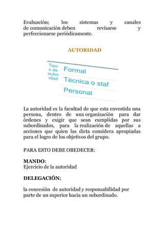 Evaluación; los sistemas y canales
de comunicación deben revisarse y
perfeccionarse periódicamente.
AUTORIDAD
La autoridad es la facultad de que esta envestida una
persona, dentro de una organización para dar
órdenes y exigir que sean cumplidas por sus
subordinados, para la realización de aquellas a
acciones que quien las dicta considera apropiadas
para el logro de los objetivos del grupo.
PARA ESTO DEBE OBEDECER:
MANDO:
Ejercicio de la autoridad
DELEGACIÓN;
la concesión de autoridad y responsabilidad por
parte de un superior hacia un subordinado.
 