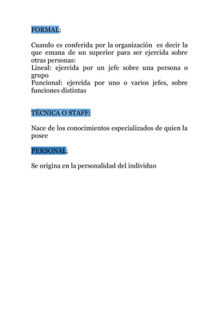 FORMAL;
Cuando es conferida por la organización es decir la
que emana de un superior para ser ejercida sobre
otras personas:
Lineal: ejercida por un jefe sobre una persona o
grupo
Funcional: ejercida por uno o varios jefes, sobre
funciones distintas
TÉCNICA O STAFF:
Nace de los conocimientos especializados de quien la
posee
PERSONAL;
Se origina en la personalidad del individuo
 
