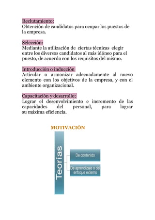Reclutamiento:
Obtención de candidatos para ocupar los puestos de
la empresa.
Selección:
Mediante la utilización de ciertas técnicas elegir
entre los diversos candidatos al más idóneo para el
puesto, de acuerdo con los requisitos del mismo.
Introducción o inducción
Articular o armonizar adecuadamente al nuevo
elemento con los objetivos de la empresa, y con el
ambiente organizacional.
Capacitación y desarrollo;
Lograr el desenvolvimiento e incremento de las
capacidades del personal, para lograr
su máxima eficiencia.
MOTIVACIÓN
 