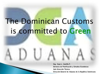 The Dominican Customs
 is committed to Green



           Ing. Juan L. Castillo P.
           Gerencia de Planificación y Estudios Económicos
           Sub-Dirección Técnica
           Dirección General de Aduanas de la República Dominicana
 