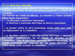 6 La direction assistée.
Dans la cas où le couple résistant aux roues est trop important le
système d’assistance de direction permet d’améliorer le confort de
conduite.
En fonction de l’année du véhicule, on rencontre à l’heure actuelle
deux modes d’assistance:
- la direction à assistance hydraulique
-la direction à assistance électrique ou électro-hydraulique
 
- Le premier utilise un vérin hydraulique double effet pour aider
au déplacement de la crémaillère.
 
- Le deuxième consiste à l’aide d’un moteur électrique à appliquer
un couple supplémentaire sur la colonne de direction ou la
crémaillère. Dans le cas d’une assistance électro-hydraulique, la
pompe hydraulique est remplacée par une pompe électrique, un
vérin double effet actionne la crémaillère.
 
 