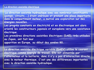 La direction assistée électrique
 La direction assistée hydraulique avec ses nombreux constituants
(pompe, circuits...) étant onéreuse et prenant une place importante
dans le compartiment moteur, a motivé une exploration sur des
énergies nouvelles.
Les progrès constants en électricité et en électronique ont alors
orienté les constructeurs japonais et européens vers une assistance
électrique.
Les premières directions assistées électriques (DAE), très utilisées
au Japon, ont fait leur
apparition en Europe, au début des années 90.
 
La direction assistée électrique variable (DAEV) utilise le courant
électrique comme énergie de travail. Elle est alimentée par
l'alternateur et la batterie, donc il n'y a pas d'interaction directe
avec le moteur thermique. C'est une des différences importantes
avec la direction assistée hydraulique.
 
 