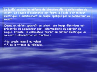 La DAEV assiste les efforts de direction dès la sollicitation du
volant. Le couple d'assistance est fourni à l'aide d'un moteur
électrique, s'additionnant au couple appliqué par le conducteur au
volant.
 
Quand un effort apparaît au volant, son image électrique est
présentée au calculateur par l'intermédiaire du capteur de
couple. Ensuite, le calculateur fournit au moteur électrique un
courant d'alimentation en fonction :
 
du couple imposé au volant
Ä de la vitesse du véhicule.
 
 