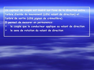 Un capteur de couple est inséré sur l’axe de la direction entre
l’arbre d’entée du mouvement (côté volant de direction) et
l’arbre de sortie (côté pignon de crémaillère).
Il permet de mesurer en permanence:
 le couple que le conducteur applique au volant de direction
 le sens de rotation du volant de direction
 
 
