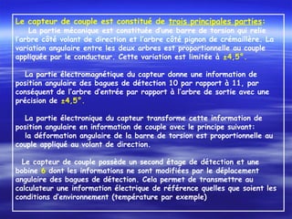 Le capteur de couple est constitué de trois principales parties:
  La partie mécanique est constituée d’une barre de torsion qui relie
l’arbre côté volant de direction et l’arbre côté pignon de crémaillère. La
variation angulaire entre les deux arbres est proportionnelle au couple
appliquée par le conducteur. Cette variation est limitée à ±4,5°.
 
La partie électromagnétique du capteur donne une information de
position angulaire des bagues de détection 10 par rapport à 11, par
conséquent de l’arbre d’entrée par rapport à l’arbre de sortie avec une
précision de ±4,5°.
 
La partie électronique du capteur transforme cette information de
position angulaire en information de couple avec le principe suivant:
la déformation angulaire de la barre de torsion est proportionnelle au
couple appliqué au volant de direction.
 
Le capteur de couple possède un second étage de détection et une
bobine 6 dont les informations ne sont modifiées par le déplacement
angulaire des bagues de détection. Cela permet de transmettre au
calculateur une information électrique de référence quelles que soient les
conditions d’environnement (température par exemple)
 
 