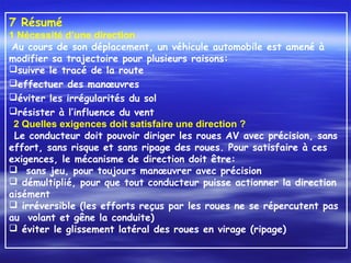 7 Résumé
1 Nécessité d’une direction
Au cours de son déplacement, un véhicule automobile est amené à
modifier sa trajectoire pour plusieurs raisons:
suivre le tracé de la route
effectuer des manœuvres
éviter les irrégularités du sol
résister à l’influence du vent
 2 Quelles exigences doit satisfaire une direction ?
Le conducteur doit pouvoir diriger les roues AV avec précision, sans
effort, sans risque et sans ripage des roues. Pour satisfaire à ces
exigences, le mécanisme de direction doit être:
 sans jeu, pour toujours manœuvrer avec précision
 démultiplié, pour que tout conducteur puisse actionner la direction
aisément
 irréversible (les efforts reçus par les roues ne se répercutent pas
au volant et gêne la conduite)
 éviter le glissement latéral des roues en virage (ripage)
 
 