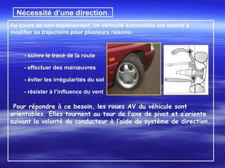 Nécessité d’une direction.
Au cours de son déplacement, un véhicule automobile est amené à
modifier sa trajectoire pour plusieurs raisons:
 Pour répondre à ce besoin, les roues AV du véhicule sont
orientables. Elles tournent au tour de l’axe de pivot et s’oriente
suivant la volonté du conducteur à l’aide du système de direction.
- suivre le tracé de la route
- effectuer des manœuvres
- éviter les irrégularités du sol
- résister à l’influence du vent
 
