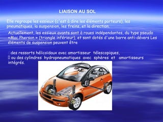 Elle regroupe les essieux (c'est à dire les éléments porteurs), les
pneumatiques, la suspension, les freins, et la direction.
LIAISON AU SOL
Actuellement, les essieux avants sont à roues indépendantes, du type pseudo
«Mac Pherson » (triangle inférieur), et sont dotés d'une barre anti-dévers Les
éléments de suspension peuvent être
�des ressorts hélicoïdaux avec amortisseur télescopiques,
􀂾 ou des cylindres hydropneumatiques avec sphères et amortisseurs
intégrés.
 