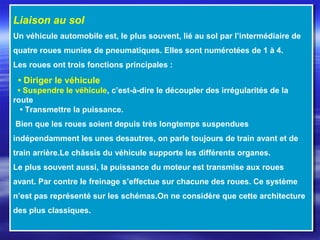 Liaison au sol
Un véhicule automobile est, le plus souvent, lié au sol par l’intermédiaire de
quatre roues munies de pneumatiques. Elles sont numérotées de 1 à 4.
Les roues ont trois fonctions principales :
• Diriger le véhicule
• Suspendre le véhicule, c’est-à-dire le découpler des irrégularités de la
route
• Transmettre la puissance.
Bien que les roues soient depuis très longtemps suspendues
indépendamment les unes desautres, on parle toujours de train avant et de
train arrière.Le châssis du véhicule supporte les différents organes.
Le plus souvent aussi, la puissance du moteur est transmise aux roues
avant. Par contre le freinage s’effectue sur chacune des roues. Ce système
n’est pas représenté sur les schémas.On ne considère que cette architecture
des plus classiques.
Liaison au sol
Un véhicule automobile est, le plus souvent, lié au sol par l’intermédiaire de
quatre roues munies de pneumatiques. Elles sont numérotées de 1 à 4.
Les roues ont trois fonctions principales :
• Diriger le véhicule
• Suspendre le véhicule, c’est-à-dire le découpler des irrégularités de la
route
• Transmettre la puissance.
Bien que les roues soient depuis très longtemps suspendues
indépendamment les unes desautres, on parle toujours de train avant et de
train arrière.Le châssis du véhicule supporte les différents organes.
Le plus souvent aussi, la puissance du moteur est transmise aux roues
avant. Par contre le freinage s’effectue sur chacune des roues. Ce système
n’est pas représenté sur les schémas.On ne considère que cette architecture
des plus classiques.
 