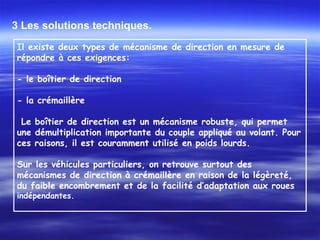 3 Les solutions techniques.
Il existe deux types de mécanisme de direction en mesure de
répondre à ces exigences:
 
- le boîtier de direction
 
- la crémaillère
 
 Le boîtier de direction est un mécanisme robuste, qui permet
une démultiplication importante du couple appliqué au volant. Pour
ces raisons, il est couramment utilisé en poids lourds.
Sur les véhicules particuliers, on retrouve surtout des
mécanismes de direction à crémaillère en raison de la légèreté,
du faible encombrement et de la facilité d’adaptation aux roues
indépendantes.
 