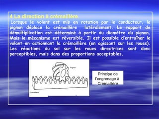 4 La direction à crémaillère.
Lorsque le volant est mis en rotation par le conducteur, le
pignon déplace la crémaillère latéralement. Le rapport de
démultiplication est déterminé à partir du diamètre du pignon.
Mais le mécanisme est réversible. Il est possible d’entraîner le
volant en actionnant la crémaillère (en agissant sur les roues).
Les réactions du sol sur les roues directrices sont donc
perceptibles, mais dans des proportions acceptables.
 
Pignon
Crémaillère
Principe de
l’engrenage à
Crémaillère
 