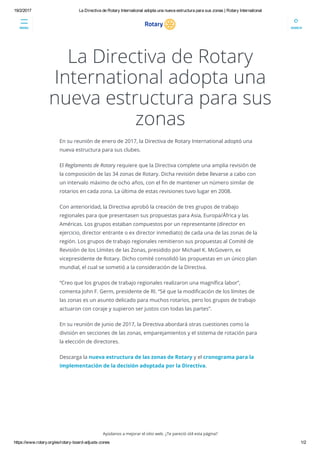 19/2/2017 La Directiva de Rotary International adopta una nueva estructura para sus zonas | Rotary International
https://www.rotary.org/es/rotary­board­adjusts­zones 1/2
La Directiva de Rotary
International adopta una
nueva estructura para sus
zonas
En su reunión de enero de 2017, la Directiva de Rotary International adoptó una
nueva estructura para sus clubes.
El Reglamento de Rotary requiere que la Directiva complete una amplia revisión de
la composición de las 34 zonas de Rotary. Dicha revisión debe llevarse a cabo con
un intervalo máximo de ocho años, con el 韀�n de mantener un número similar de
rotarios en cada zona. La última de estas revisiones tuvo lugar en 2008.
Con anterioridad, la Directiva aprobó la creación de tres grupos de trabajo
regionales para que presentasen sus propuestas para Asia, Europa/África y las
Américas. Los grupos estaban compuestos por un representante (director en
ejercicio, director entrante o ex director inmediato) de cada una de las zonas de la
región. Los grupos de trabajo regionales remitieron sus propuestas al Comité de
Revisión de los Límites de las Zonas, presidido por Michael K. McGovern, ex
vicepresidente de Rotary. Dicho comité consolidó las propuestas en un único plan
mundial, el cual se sometió a la consideración de la Directiva. 
“Creo que los grupos de trabajo regionales realizaron una magní韀�ca labor”,
comenta John F. Germ, presidente de RI. “Sé que la modi韀�cación de los límites de
las zonas es un asunto delicado para muchos rotarios, pero los grupos de trabajo
actuaron con coraje y supieron ser justos con todas las partes”.
En su reunión de junio de 2017, la Directiva abordará otras cuestiones como la
división en secciones de las zonas, emparejamientos y el sistema de rotación para
la elección de directores. 
Descarga la nueva estructura de las zonas de Rotary y el cronograma para la
implementación de la decisión adoptada por la Directiva.
 
 
Ayúdanos a mejorar el sitio web. ¿Te pareció útil esta página?
MENU SEARCH
 