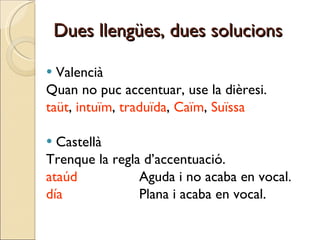 Dues llengües, dues solucions Valencià Quan no puc accentuar, use la dièresi. taüt ,  intuïm ,  traduïda ,  Caïm ,  Suïssa Castellà Trenque la regla d’accentuació. ataúd   Aguda i no acaba en vocal. día   Plana i acaba en vocal. 