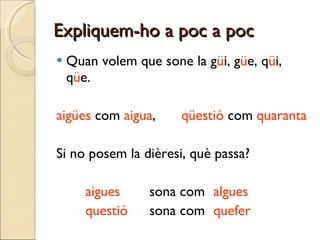 Expliquem-ho a poc a poc Quan volem que sone la g ü i, g ü e, q ü i, q ü e. aigües  com  aigua , qüestió  com  quaranta Si no posem la dièresi, què passa? aigues   sona com  algues questió   sona com  quefer 