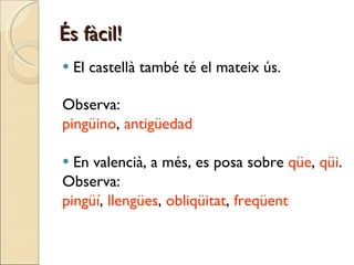 És fàcil! El castellà també té el mateix ús. Observa:  pingüino ,  antigüedad En valencià, a més, es posa sobre  qüe ,  qüi . Observa:  pingüí ,  llengües ,  obliqüitat ,  freqüent 