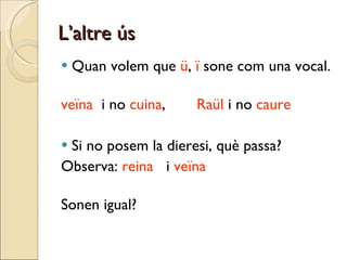L’altre ús Quan volem que  ü ,  ï  sone com una vocal. veïna   i no  cuina , Raül  i no  caure   Si no posem la dieresi, què passa? Observa:  reina  i  veïna Sonen igual? 