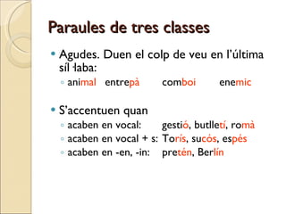 Paraules de tres classes Agudes. Duen el colp de veu en l’última síl·laba: ani mal entre pà com boi ene mic S’accentuen quan acaben en vocal: gesti ó , butlle tí , ro mà acaben en vocal + s: To rís , su cós , es pés acaben en -en, -in: pre tén , Ber lín 