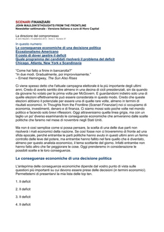 SCENARI FINANZIARI
JOHN MAULDIN'STHOUGHTS FROM THE FRONTLINE
Newsletter settimanale - Versione Italiana a cura di Horo Capital

La direzione del compromesso
di John Mauldin | 15 settembre 2012 - Anno 3 - Numero 37

In questo numero:
Le conseguenze economiche di una decisione politica
Eccezionalismo Americano
Il costo di dover gestire il deficit
Quale programma dei candidati risolverà il problema del deficit
Chicago, Atlanta, New York e Scandinavia

“Come hai fatto a finire in bancarotta?”
“In due modi. Gradualmente, poi improvvisamente.”
– Ernest Hemingway, The Sun Also Rises

Ci viene spesso detto che l'attuale campagna elettorale è la più importante degli ultimi
anni. Credo di averlo sentito dire almeno in una decina di cicli presidenziali, sin da quando
da giovane ho votato per la prima volta per McGovern. E guardandomi indietro solo una di
quelle elezioni effettivamente può essere considerata in questo modo. Credo che queste
elezioni abbiano il potenziale per essere una di quelle rare volte, almeno in termini di
risultati economici. In Thoughts from the Frontline (Scenari Finanziari) noi ci occupiamo di
economia, investimenti, denaro e di finanza. Ci siamo mossi solo poche volte nel mondo
politico e facendo solo brevi riflessioni. Oggi attraversiamo quella linea grigia, ma con un
taglio un po' diverso esaminando le conseguenze economiche che arriveranno dalle scelte
politiche che faremo nel mese di novembre negli Stati Uniti.

Ma non è così semplice come si possa pensare, la scelta di una delle due parti non
risolverà i mali economici della nazione. Se così fosse non ci troveremmo di fronte ad una
sfida epocale, perché entrambe le parti politiche hanno avuto in questi ultimi anni un fermo
controllo delle leve del potere, ma entrambe hanno fallito nel fare quello che è diventato,
almeno per questo analista economico, il tema scottante del giorno. Infatti entrambe non
hanno fatto altro che far peggiorare le cose. Oggi prenderemo in considerazione le
possibili scelte e le loro conseguenze.

Le conseguenze economiche di una decisione politica

L'anteprima delle conseguenze economiche dipende dal vostro punto di vista sulle
questioni più importanti su cui devono essere prese delle decisioni (in termini economici).
Permettetemi di presentarvi la mia lista delle top ten.

1. Il deficit

2. Il deficit

3. Il deficit

4. Il deficit
 