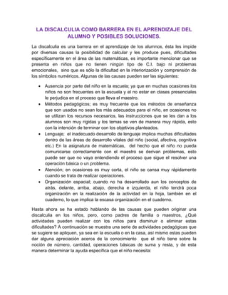 LA DISCALCULIA COMO BARRERA EN EL APRENDIZAJE DEL
            ALUMNO Y POSIBLES SOLUCIONES.
La discalculia es una barrera en el aprendizaje de los alumnos, ésta les impide
por diversas causas la posibilidad de calcular y les produce pues, dificultades
específicamente en el área de las matemáticas, es importante mencionar que se
presenta en niños que no tienen ningún tipo de C.I. bajo ni problemas
emocionales, sino que es sólo la dificultad en la interiorización y comprensión de
los símbolos numéricos. Algunas de las causas pueden ser las siguientes:

   • Ausencia por parte del niño en la escuela; ya que en muchas ocasiones los
     niños no son frecuentes en la escuela y el no estar en clases presenciales
     le perjudica en el proceso que lleva el maestro.
   • Métodos pedagógicos; es muy frecuente que los métodos de enseñanza
     que son usados no sean los más adecuados para el niño, en ocasiones no
     se utilizan los recursos necesarios, las instrucciones que se les dan a los
     alumnos son muy rígidas y los temas se ven de manera muy rápida, esto
     con la intención de terminar con los objetivos planteados.
   • Lenguaje; el inadecuado desarrollo de lenguaje implica muchas dificultades
     dentro de las áreas de desarrollo vitales del niño (social, afectiva, cognitiva
     etc.) En la asignatura de matemáticas, del hecho que el niño no pueda
     comunicarse correctamente con el maestro se derivan problemas, esto
     puede ser que no vaya entendiendo el proceso que sigue el resolver una
     operación básica o un problema.
   • Atención; en ocasiones es muy corta, el niño se cansa muy rápidamente
     cuando se trata de realizar operaciones.
   • Organización espacial; cuando no ha desarrollado aun los conceptos de
     atrás, delante, arriba, abajo, derecha e izquierda, el niño tendrá poca
     organización en la realización de la actividad en la hoja, también en el
     cuaderno, lo que implica la escasa organización en el cuaderno.

Hasta ahora se ha estado hablando de las causas que pueden originar una
discalculia en los niños, pero, como padres de familia o maestros, ¿Qué
actividades pueden realizar con los niños para disminuir o eliminar estas
dificultades? A continuación se muestra una serie de actividades pedagógicas que
se sugiere se apliquen, ya sea en la escuela o en la casa, así mismo estas pueden
dar alguna apreciación acerca de la conocimiento que el niño tiene sobre la
noción de número, cantidad, operaciones básicas de suma y resta, y de esta
manera determinar la ayuda específica que el niño necesita:
 