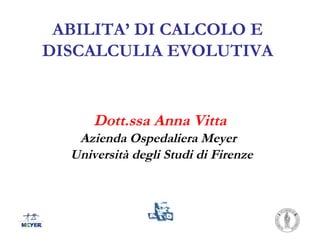 ABILITA’ DI CALCOLO E
DISCALCULIA EVOLUTIVA
Dott.ssa Anna Vitta
Azienda Ospedaliera Meyer
Università degli Studi di Firenze
 