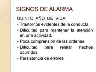 SIGNOS DE ALARMA 
QUINTO AÑO DE VIDA 
 Trastornos evidentes de la conducta. 
 Dificultad para mantener la atención 
en una actividad. 
 Poca comprensión de las órdenes. 
 Dificultad para relatar hechos 
ocurridos. 
 Persistencia de errores 
 