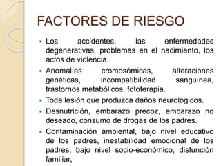 FACTORES DE RIESGO 
 Los accidentes, las enfermedades 
degenerativas, problemas en el nacimiento, los 
actos de violencia. 
 Anomalías cromosómicas, alteraciones 
genéticas, incompatibilidad sanguínea, 
trastornos metabólicos, fototerapia. 
 Toda lesión que produzca daños neurológicos. 
 Desnutrición, embarazo precoz, embarazo no 
deseado, consumo de drogas de los padres. 
 Contaminación ambiental, bajo nivel educativo 
de los padres, inestabilidad emocional de los 
padres, bajo nivel socio-económico, disfunción 
familiar, 
 