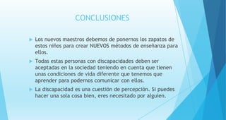 CONCLUSIONES
 Los nuevos maestros debemos de ponernos los zapatos de
estos niños para crear NUEVOS métodos de enseñanza para
ellos.
 Todas estas personas con discapacidades deben ser
aceptadas en la sociedad teniendo en cuenta que tienen
unas condiciones de vida diferente que tenemos que
aprender para podernos comunicar con ellos.
 La discapacidad es una cuestión de percepción. Si puedes
hacer una sola cosa bien, eres necesitado por alguien.
 