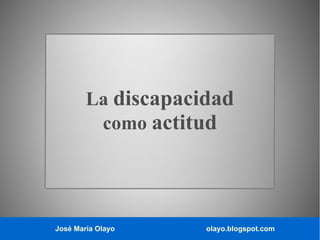 José María Olayo olayo.blogspot.com
La discapacidad
como actitud
 