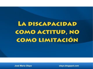 José María Olayo olayo.blogspot.com
La discapacidad
como actitud, no
como limitación
 
