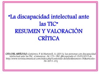 “La discapacidad intelectual ante
las TIC”
RESUMEN Y VALORACIÓN
CRÍTICA
CITA DEL ARTÍCULO: Gutiérrez, P. & Martorell, A. (2011). Las personas con discapacidad
intelectual ante las TIC. Comunicar, 36, 173-180. (Recuperado el 15/03/2015 de
http://www.revistacomunicar.com/index.php?contenido=detalles&numero=36&articulo=
36-2011-21)
 