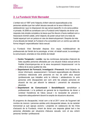 La discapacitat i l’abús sexual




2. La Fundació Vicki Bernadet

L'entitat neix el 1997 amb l'objectiu d'oferir atenció especialitzada a les
persones adultes que han sofert abusos sexuals en la seva infància i/o
adolescència i que no disposaven de cap servei específic ni a la xarxa pública
ni privada. Al 2006 es constitueix com a Fundació amb l'objectiu de donar una
resposta més àmplia completa a la tasca que fins llavors s’havia realitzat com a
Associació d’àmbit català, amb l’objectiu de poder actuar tant a la resta de
l’estat espanyol com en països en vies de desenvolupament. Després de més
d’una dècada de treball, la Fundació s’ha consolidat com un centre que atén de
forma integral i especialitzada l’abús sexual.

La Fundació Vicki Bernadet disposa d'un equip multidisciplinari de
professionals de l'àmbit de la psicologia, el dret, el treball social, la sociologia i
la comunicació, orientats en tres àmbits de treball:

     Centre Terapèutic i Jurídic: rep les nombroses demandes d'atenció de
     totes aquelles persones afectades per una situació d'abús sexual amb la
     finalitat d'acompanyar-les en la seva recuperació biopsicosocial i en la
     millora de la seva qualitat de vida.
     Departament de Formació, Investigació i Prevenció: Amb l'objectiu de
     donar informació, assessorament i formació especialitzada als diferents
     col·lectius relacionats amb persones en risc de sofrir abús sexual
     (professionals que treballen amb la infància i adolescència i/o amb
     persones amb discapacitat) així com amb les pròpies persones en
     situació de risc per afavorir la detecció i prevenció de situacions
     abusives.
     Departament de Comunicació i Sensibilització: sensibilitzar a
     professionals i a la població en general de la importància de donar a
     conèixer l'existència de l'abús sexual i la necessitat de prevenir i
     respondre adequadament davant la sospita de situacions abusives.

El programa de discapacitat, iniciat com a tal al 2011 arran de l'augment del
nombre de menors i persones adultes amb discapacitat ateses, és de caràcter
transversal ja què agrupa accions i projectes en cadascuna de les línies
d'actuació de la Fundació, mirant de donar una resposta global tant a les
persones afectades per situacions d'abusos sexuals, com al seu entorn
personal, familiar i professional.
 
