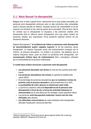 La discapacitat i l’abús sexual




3. L’ Abús Sexual i la discapacitat
Malgrat tenir el dret a gaudir lliure i plenament de la seva pròpia sexualitat, les
persones amb discapacitat continuen sent un dels col·lectius més vulnerables
quant a abusos sexuals es refereix. Aquesta situació de vulnerabilitat no ha de
suposar una limitació al seu dret de gaudir de la sexualitat. S'ha de tenir doncs
en compte que la discapacitat no equipara a les persones adultes amb
discapacitat amb la infància sense discapacitat, sinó que estem parlant de
persones adultes que requereixen d'una protecció especial enfront de les
situacions abusives.

Segons Muccigrosso2 la incidència de l'abús en persones amb discapacitat
és aproximadament quatre vegades superior al de les persones sense
discapacitat. La majoria d'aquests casos són exclusivament coneguts per la
víctima i la persona abusadora i no arriben a la justícia. Cal destacar que la
majoria d'aquests casos, quan es donen en persones amb discapacitat, van
acompanyats d'altres tipus de maltractament (físic i psicològic), reforçats
per la vulnerabilitat de la persona maltractada.

El model tipus d'abús sexual per a persones amb discapacitat.

       Les persones abusades són dones en més de tres quartes parts dels
       casos.
       Les persones abusadoras són homes en gairebé la totalitat dels
       casos (90%)
       El percentatge de persones abusadoras que no mantenen vincles de
       parentiu amb la persona abusada és aproximadament d'un 44%.
       La probabilitat de sofrir abusos no disminueix amb l'edat.
       La persona cuidadora utilitza la dependència de la persona amb
       discapacitat a l'hora de dur a terme les activitats bàsiques i/o
       instrumentals de la vida diària per fer xantatge i poder perpetrar l'abús.
       Les persones amb discapacitat moderada i severa són les més
       afectades pels abusos.
       Les dificultats comunicatives de certs col·lectius amb discapacitat
       dificulten l'explicació i denúncia dels fets.




2Behind Closed Doors. Preventing sexual abuse against adults with a learning
disability. MENCAP, Respond and Voice UK
 