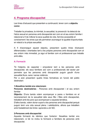 La discapacitat i l’abús sexual




4. Programa discapacitat
Les línies d'actuació que presentem a continuació, tenen com a objectiu
comú:

Treballar la privadesa, la intimitat, la sexualitat, la prevenció i la detecció de
l'abús sexual en persones amb discapacitat així com en el seu entorn familiar i
relacional a fi de millorar la seva qualitat de vida, fent-los accessible el
coneixement i les eines que els permetran aconseguir la igualtat d'oportunitats
en relació a la pròpia sexualitat.

A fi d'aconseguir aquest objectiu, presentem quatre línies d'actuació
diferenciades i orientades tant a les pròpies persones amb discapacitat com al
seu entorn més immediat, ja sigui el familiar com el professional que treballa
amb elles.

A. Formació

Té l'objectiu de capacitar i empoderar tant a les persones amb
discapacitat, els seus familiars així com a professionals del sector per
permetre que les persones amb discapacitat puguin gaudir d'una
sexualitat lliure, sana i sense violència.
Per a això presentem quatre línies formatives en funció del públic
destinatari:

1-Nosaltres també ens relacionem
Persones destinatàries : Persones amb discapacitat i el seu entorn
familiar
Objectiu: D'una banda volem acompanyar a pares o familiars en el
reconeixement de la sexualitat dels seus fills i filles amb discapacitat,
treballant amb les pors que acompanyen a aquesta temàtica.
D'altra banda, volem donar suport a les persones amb discapacitat perquè
puguin tenir una vida sexual plena i satisfactòria, alhora que treballem
amb l'establiment de límits i aprendre a dir NO.

2-Persones amb discapacitat
Aquesta formació és idèntica que l'anterior: Nosaltres també ens
relacionem, si bé no inclou la formació a familiars de persones amb
discapacitat.
 