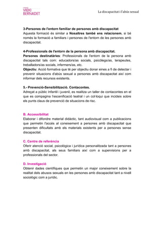 La discapacitat i l’abús sexual




3-Persones de l'entorn familiar de persones amb discapacitat
Aquesta formació és similar a Nosaltres també ens relacionem, si bé
només la formació a familiars i persones de l'entorn de les persones amb
discapacitat.

4-Professionals de l'entorn de la persona amb discapacitat.
Persones destinatàries: Professionals de l'entorn de la persona amb
discapacitat tals com: educadors/as socials, psicòlegs/as, terapeutes,
treballadors/as socials, infermers/as, etc.
Objectiu: Acció formativa que té per objectiu donar eines a fi de detectar i
prevenir situacions d'abús sexual a persones amb discapacitat així com
informar dels recursos existents.

5.- Prevenció-Sensibilització. Contacontes.
Adreçat a públic Infantil i juvenil, es realitza un taller de contacontes en el
que es compagina l’escenificació teatral i un col·loqui que incideix sobre
els punts claus de prevenció de situacions de risc.



B. Accessibilitat
Elaborar i difondre material didàctic, tant audiovisual com a publicacions
que permetin l'accés al coneixement a persones amb discapacitat que
presenten dificultats amb els materials existents per a persones sense
discapacitat.

C. Centre de referència
Oferir atenció social, psicològica i jurídica personalitzada tant a persones
amb discapacitat, als seus familiars així com a supervisions per a
professionals del sector.

D. Investigació
Obtenir dades científiques que permetin un major coneixement sobre la
realitat dels abusos sexuals en les persones amb discapacitat tant a nivell
sociològic com a jurídic.
 