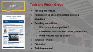 Pilot
● Testing the feature
● Permission to use content from existing
libguides
● Deciding on policies
○ Who can edit and publish?
○ Consistent look and feel (fonts, colours etc.)
○ What features will be used?
● Timeline for pilot
● Promotion
● Training manual
Task and Finish Group
 