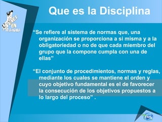 Que es la Disciplina
“Se refiere al sistema de normas que, una
organización se proporciona a si misma y a la
obligatoriedad o no de que cada miembro del
grupo que la compone cumpla con una de
ellas”
“El conjunto de procedimientos, normas y reglas,
mediante los cuales se mantiene el orden y
cuyo objetivo fundamental es el de favorecer
la consecución de los objetivos propuestos a
lo largo del proceso” .
 