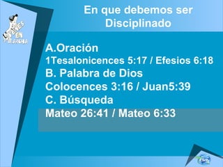 En que debemos ser
Disciplinado
A.Oración
1Tesalonicences 5:17 / Efesios 6:18
B. Palabra de Dios
Colocences 3:16 / Juan5:39
C. Búsqueda
Mateo 26:41 / Mateo 6:33
 