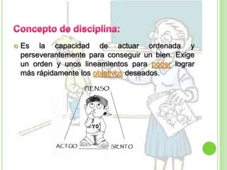 Concepto de disciplina: Es la capacidad de actuar ordenada y perseverantemente para conseguir un bien. Exige un orden y unos lineamientos para poder lograr más rápidamente los objetivos deseados.