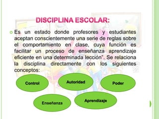 DISCIPLINA ESCOLAR:Es un estado donde profesores y estudiantes aceptan conscientemente una serie de reglas sobre el comportamiento en clase, cuya función es facilitar un proceso de enseñanza aprendizaje eficiente en una determinada lección”. Se relaciona la disciplina directamente con los siguientes conceptos:AutoridadControlPoderAprendizajeEnseñanza
